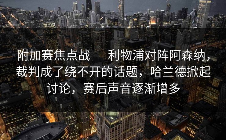 附加赛焦点战 ｜ 利物浦对阵阿森纳，裁判成了绕不开的话题，哈兰德掀起讨论，赛后声音逐渐增多