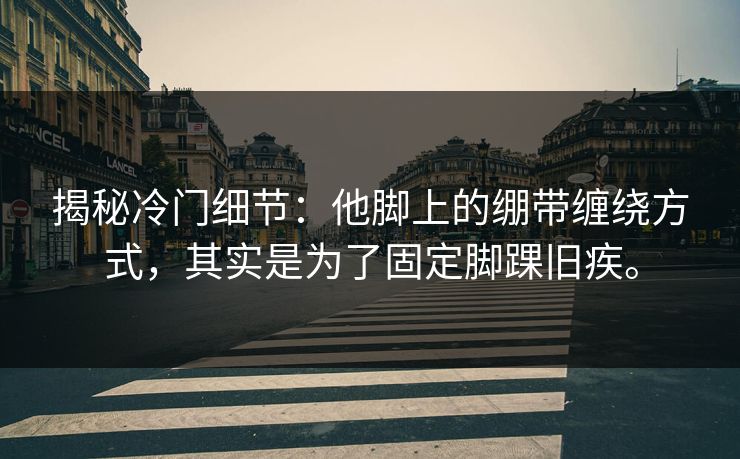 揭秘冷门细节:他脚上的绷带缠绕方式,其实是为了固定脚踝旧疾。 揭秘冷门细节:他脚上的绷带缠绕方式,其实是为了固定脚踝旧疾。