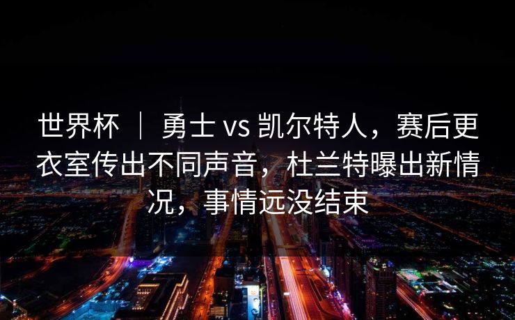 世界杯 ｜ 勇士 vs 凯尔特人，赛后更衣室传出不同声音，杜兰特曝出新情况，事情远没结束