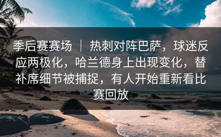 季后赛赛场 ｜ 热刺对阵巴萨，球迷反应两极化，哈兰德身上出现变化，替补席细节被捕捉，有人开始重新看比赛回放