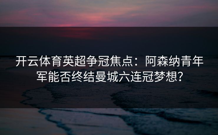 开云体育英超争冠焦点:阿森纳青年军能否终结曼城六连冠梦想? 开云体育英超争冠焦点:阿森纳青年军能否终结曼城六连冠梦想?