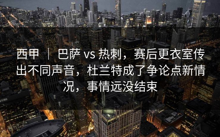 西甲 | 巴萨 vs 热刺,赛后更衣室传出不同声音,杜兰特成了争论点新情况,事情远没结束 西甲 | 巴萨 vs 热刺,赛后更衣室传出不同声音,杜兰特成了争论点新情况,事情远没结束