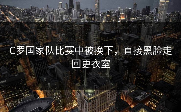 C罗国家队比赛中被换下，直接黑脸走回更衣室