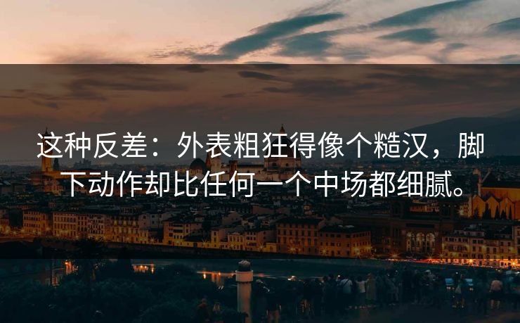 这种反差:外表粗狂得像个糙汉,脚下动作却比任何一个中场都细腻。 这种反差:外表粗狂得像个糙汉,脚下动作却比任何一个中场都细腻。