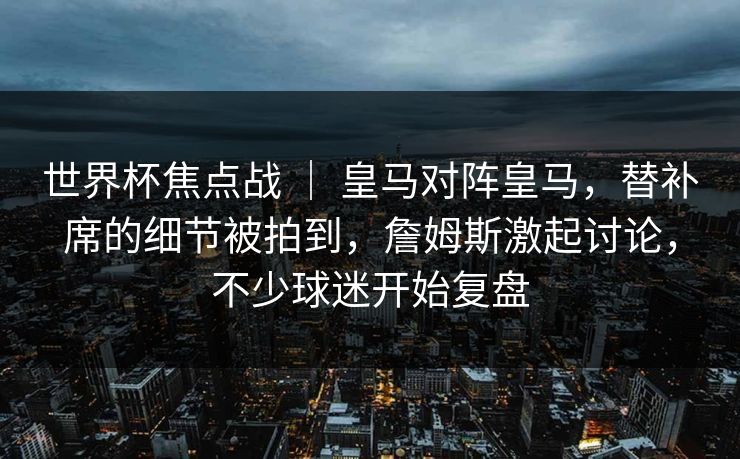 世界杯焦点战 | 皇马对阵皇马,替补席的细节被拍到,詹姆斯激起讨论,不少球迷开始复盘 世界杯焦点战 | 皇马对阵皇马,替补席的细节被拍到,詹姆斯激起讨论,不少球迷开始复盘