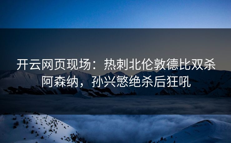 开云网页现场：热刺北伦敦德比双杀阿森纳，孙兴慜绝杀后狂吼