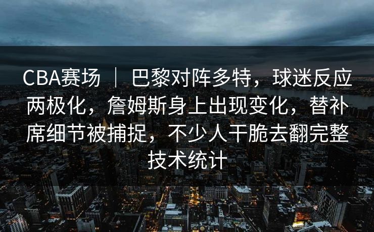 CBA赛场 | 巴黎对阵多特,球迷反应两极化,詹姆斯身上出现变化,替补席细节被捕捉,不少人干脆去翻完整技术统计 CBA赛场 | 巴黎对阵多特,球迷反应两极化,詹姆斯身上出现变化,替补席细节被捕捉,不少人干脆去翻完整技术统计