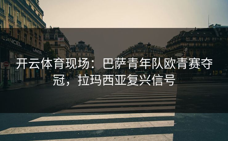 开云体育现场：巴萨青年队欧青赛夺冠，拉玛西亚复兴信号