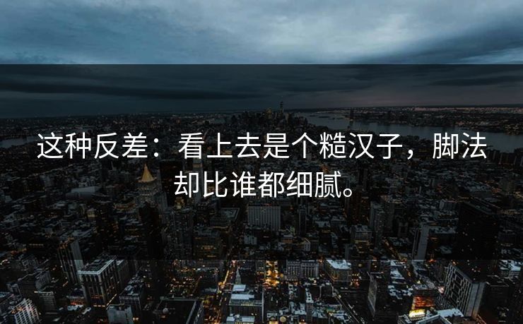 这种反差:看上去是个糙汉子,脚法却比谁都细腻。 这种反差:看上去是个糙汉子,脚法却比谁都细腻。